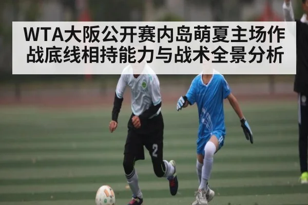 WTA大阪公开赛内岛萌夏主场作战底线相持能力与战术全景分析
