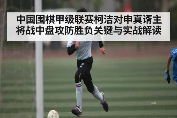 中国围棋甲级联赛柯洁对申真谞主将战中盘攻防胜负关键与实战解读